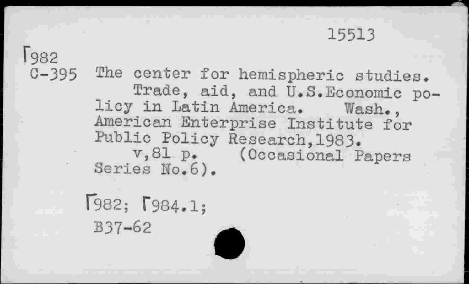 ﻿15513
f982 C-395
The center for hemispheric studies.
Trade, aid, and U.S.Economic policy in Latin America. Wash., American Enterprise Institute for Public Policy Research,1983.
v,81 p. (Occasional Papers Series Ro.6).
f982; T984.1;
B37-&2